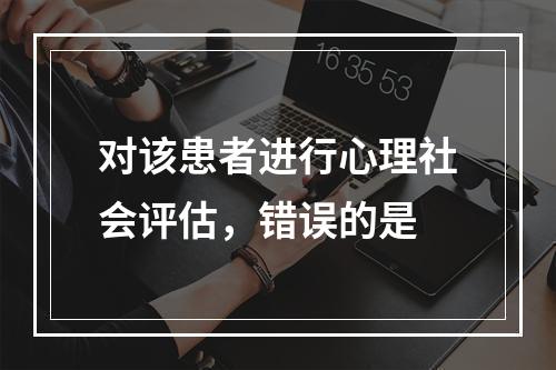 对该患者进行心理社会评估，错误的是