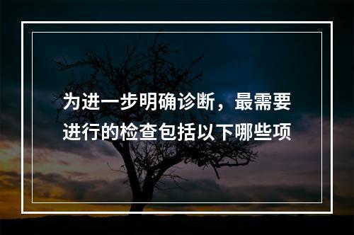 为进一步明确诊断，最需要进行的检查包括以下哪些项