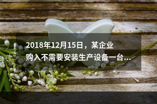 2018年12月15日，某企业购入不需要安装生产设备一台，原