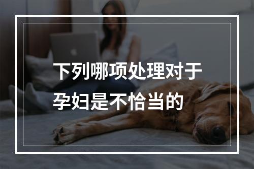 下列哪项处理对于孕妇是不恰当的