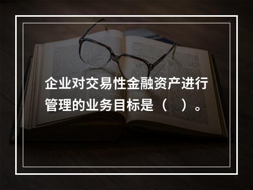 企业对交易性金融资产进行管理的业务目标是（　）。