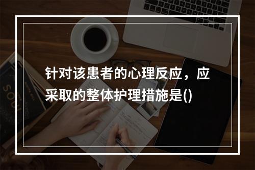 针对该患者的心理反应，应采取的整体护理措施是()