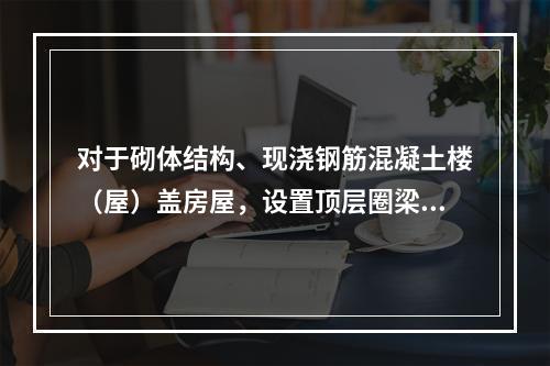 对于砌体结构、现浇钢筋混凝土楼（屋）盖房屋，设置顶层圈梁，