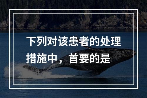 下列对该患者的处理措施中，首要的是