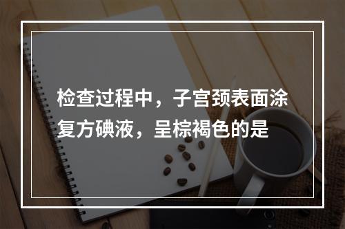 检查过程中，子宫颈表面涂复方碘液，呈棕褐色的是