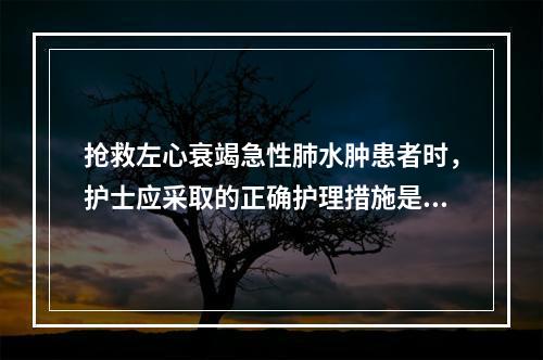 抢救左心衰竭急性肺水肿患者时，护士应采取的正确护理措施是()