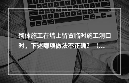 砌体施工在墙上留置临时施工洞口时，下述哪项做法不正确？（　