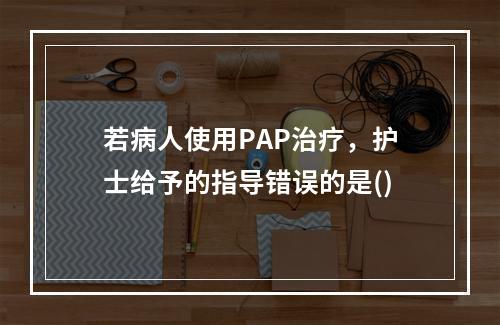 若病人使用PAP治疗，护士给予的指导错误的是()