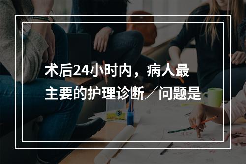 术后24小时内，病人最主要的护理诊断／问题是