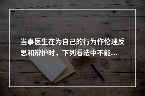 当事医生在为自己的行为作伦理反思和辩护时，下列看法中不能成立