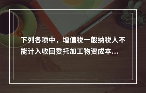 下列各项中，增值税一般纳税人不能计入收回委托加工物资成本的有