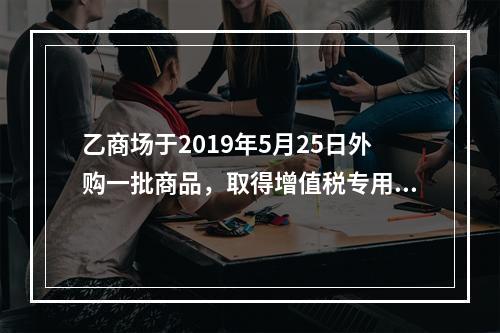 乙商场于2019年5月25日外购一批商品，取得增值税专用发票