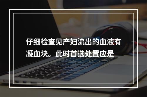 仔细检查见产妇流出的血液有凝血块。此时首选处置应是