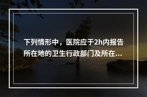 下列情形中，医院应于2h内报告所在地的卫生行政部门及所在地疾