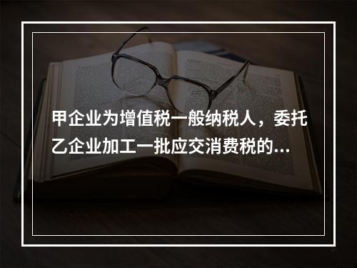 甲企业为增值税一般纳税人，委托乙企业加工一批应交消费税的W材