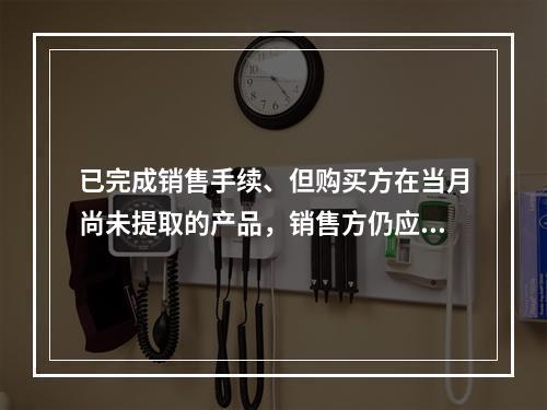 已完成销售手续、但购买方在当月尚未提取的产品，销售方仍应作为