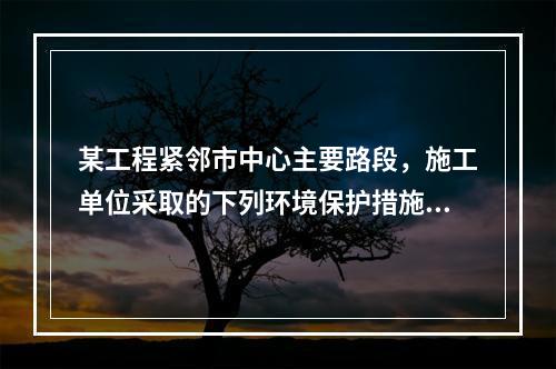 某工程紧邻市中心主要路段，施工单位采取的下列环境保护措施，正