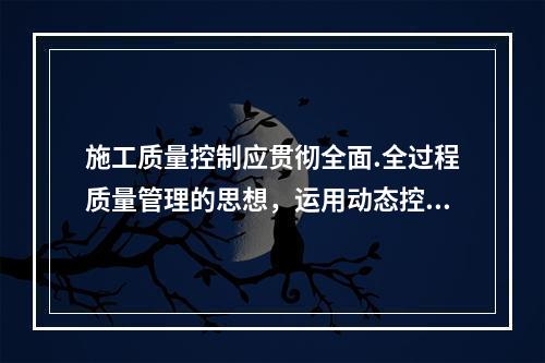 施工质量控制应贯彻全面.全过程质量管理的思想，运用动态控制原