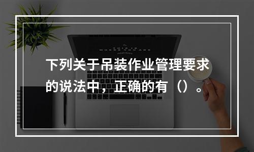 下列关于吊装作业管理要求的说法中，正确的有（）。