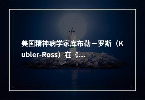 美国精神病学家库布勒－罗斯（Kubler-Ross）在《死亡