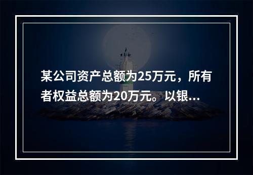 某公司资产总额为25万元，所有者权益总额为20万元。以银行存