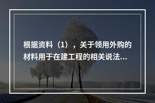 根据资料（1），关于领用外购的材料用于在建工程的相关说法中，