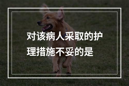 对该病人采取的护理措施不妥的是