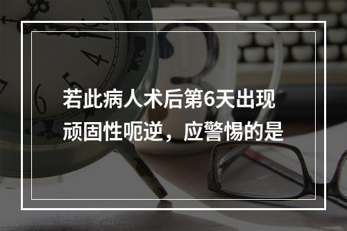 若此病人术后第6天出现顽固性呃逆，应警惕的是