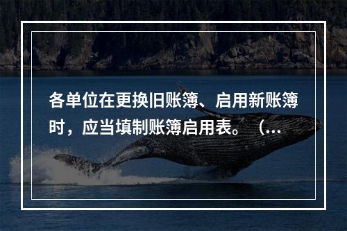 各单位在更换旧账簿、启用新账簿时，应当填制账簿启用表。（ ）