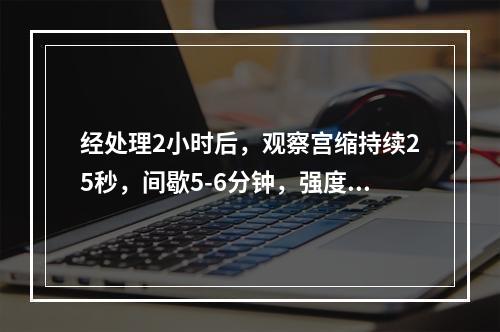 经处理2小时后，观察宫缩持续25秒，间歇5-6分钟，强度中弱