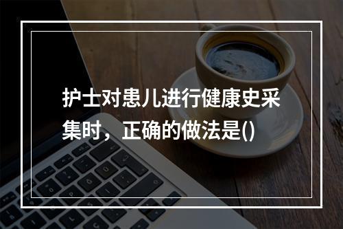 护士对患儿进行健康史采集时，正确的做法是()