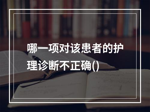 哪一项对该患者的护理诊断不正确()