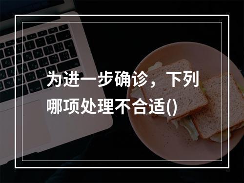 为进一步确诊，下列哪项处理不合适()