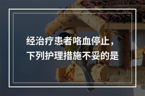 经治疗患者咯血停止，下列护理措施不妥的是