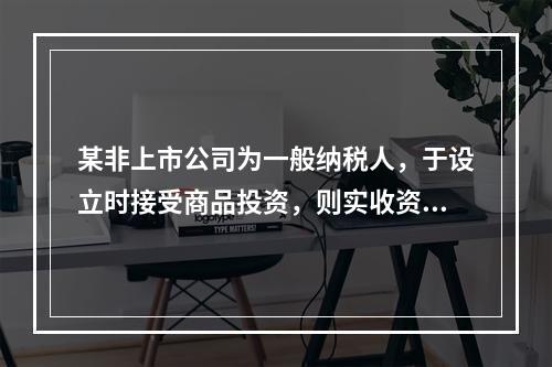 某非上市公司为一般纳税人，于设立时接受商品投资，则实收资本的