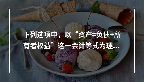 下列选项中，以“资产=负债+所有者权益”这一会计等式为理论依