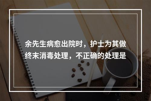 余先生病愈出院时，护士为其做终末消毒处理，不正确的处理是