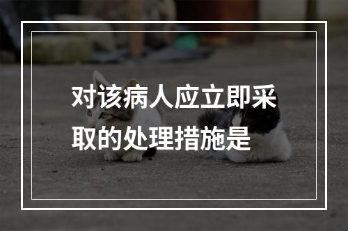 对该病人应立即采取的处理措施是