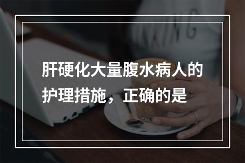 肝硬化大量腹水病人的护理措施，正确的是