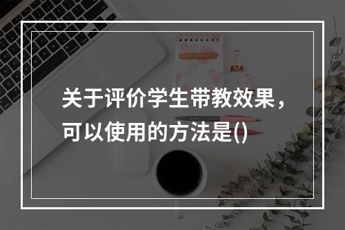 关于评价学生带教效果，可以使用的方法是()