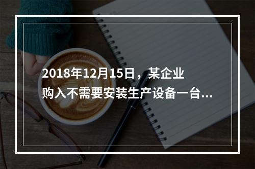 2018年12月15日，某企业购入不需要安装生产设备一台，原