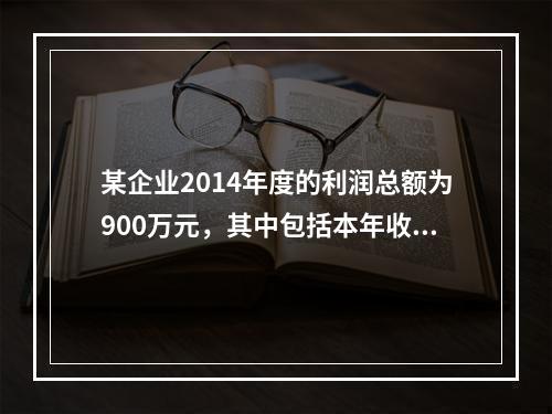 某企业2014年度的利润总额为900万元，其中包括本年收到的