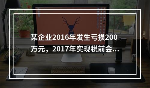 某企业2016年发生亏损200万元，2017年实现税前会计利