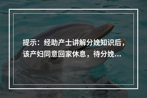 提示：经助产士讲解分娩知识后，该产妇同意回家休息，待分娩正式