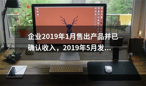 企业2019年1月售出产品并已确认收入，2019年5月发生销