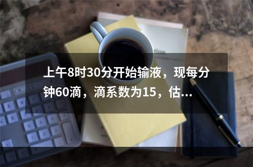 上午8时30分开始输液，现每分钟60滴，滴系数为15，估计何