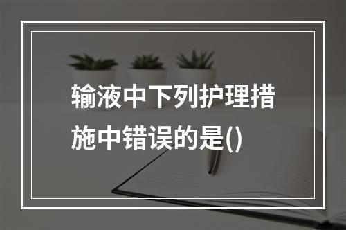 输液中下列护理措施中错误的是()