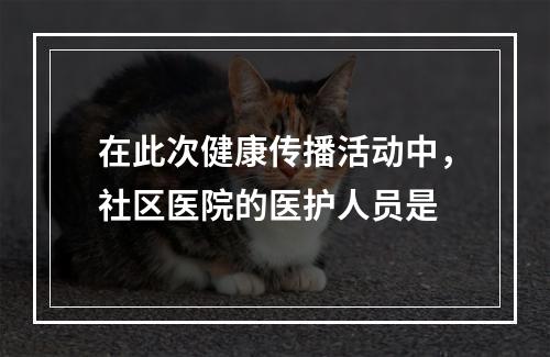 在此次健康传播活动中，社区医院的医护人员是