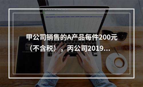 甲公司销售的A产品每件200元（不含税），丙公司2019年1