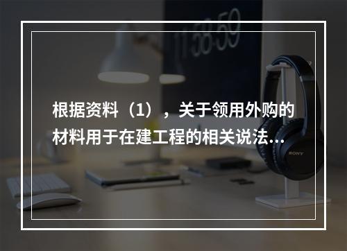 根据资料（1），关于领用外购的材料用于在建工程的相关说法中，